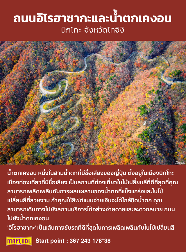 ถนนอิโรฮาซากะและน้ำตกเคงอน นิกโกะ จังหวัดโทจิงิ น้ำตกเคงอน หนึ่งในสามน้ำตกที่มีชื่อเสียงของญี่ปุ่น ตั้งอยู่ในเมืองนิกโกะ เมืองท่องเที่ยวที่มีชื่อเสียง เป็นสถานที่ท่องเที่ยวใบไม้เปลี่ยนสีที่ดีที่สุดที่คุณสามารถเพลิดเพลินกับการผสมผสานของน้ำตกที่แข็งแกร่งและใบไม้เปลี่ยนสีที่สวยงาม ถ้าคุณใช้ลิฟต์แบบจ่ายเงินจะได้ใกล้ชิดน้ำตก คุณสามารถเดินทางไปยังสถานบริการได้อย่างง่ายดายและสะดวกสบาย ถนนไปยังน้ำตกเคงอน 'อิโรฮาซากะ' เป็นเส้นทางขับรถที่ดีที่สุดในการเพลิดเพลินกับใบไม้เปลี่ยนสี mapcode Start point : 367 243 178*38