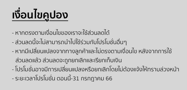 เงื่อนไขคูปอง - หากตรงตามเงื่อนไขของเราจะใช้ส่วนลดได้ - ส่วนลดนี้จะไม่สามารถนำไปใช้ร่วมกับโปรโมชั่นอื่นๆ - หากมีเปลี่ยนแปลงจากทางลูกค้าและไม่ตรงตามเงื่อนไข หลังจากการใช้ส่วนลดแล้ว ส่วนลดจะถูกยกเลิกและเรียกเก็บเงิน - โปรโมชั่นอาจมีการเปลี่ยนแปลงหรือยกเลิกโดยไม่ต้องแจ้งให้ทราบล่วงหน้า