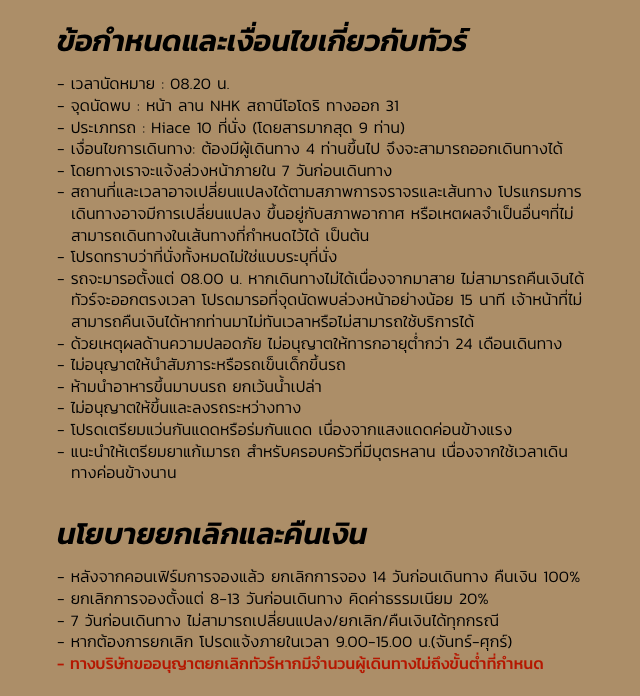 ข้อกำหนดและเงื่อนไขเกี่ยวกับทัวร์ - เวลานัดหมาย : 08.20 น.
- จุดนัดพบ : หน้า ลาน NHK สถานีโอโดริ ทางออก 31
- ประเภทรถ : Hiace 10 ที่นั่ง (โดยสารมากสุด 9 ท่าน)
- เงื่อนไขการเดินทาง: ต้องมีผู้เดินทาง 4 ท่านขึ้นไป จึงจะสามารถออกเดินทางได้
- โดยทางเราจะแจ้งล่วงหน้าภายใน 7 วันก่อนเดินทาง
- สถานที่และเวลาอาจเปลี่ยนแปลงได้ตามสภาพการจราจรและเส้นทาง โปรแกรมการเดินทางอาจมีการเปลี่ยนแปลง ขึ้นอยู่กับสภาพอากาศ หรือเหตผลจำเป็นอื่นๆที่ไม่สามารถเดินทางในเส้นทางที่กำหนดไว้ได้ เป็นต้น 
- โปรดทราบว่าที่นั่งทั้งหมดไม่ใช่แบบระบุที่นั่ง 
- รถจะมารอตั้งแต่ 08.00 น. หากเดินทางไม่ได้เนื่องจากมาสาย ไม่สามารถคืนเงินได้ ทัวร์จะออกตรงเวลา โปรดมารอที่จุดนัดพบล่วงหน้าอย่างน้อย 15 นาที เจ้าหน้าที่ไม่สามารถคืนเงินได้หากท่านมาไม่ทันเวลาหรือไม่สามารถใช้บริการได้ 
- ด้วยเหตุผลด้านความปลอดภัย ไม่อนุญาตให้ทารกอายุต่ำกว่า 24 เดือนเดินทาง 
- ไม่อนุญาตให้นำสัมภาระหรือรถเข็นเด็กขึ้นรถ 
- ห้ามนำอาหารขึ้นมาบนรถ ยกเว้นน้ำเปล่า 
- ไม่อนุญาตให้ขึ้นและลงรถระหว่างทาง 
- โปรดเตรียมแว่นกันแดดหรือร่มกันแดด เนื่องจากแสงแดดค่อนข้างแรง 
- แนะนำให้เตรียมยาแก้เมารถ สำหรับครอบครัวที่มีบุตรหลาน เนื่องจากใช้เวลาเดินทางค่อนข้างนาน นโยบายยกเลิกและคืนเงิน - หลังจากคอนเฟิร์มการจองแล้ว ยกเลิกการจอง 14 วันก่อนเดินทาง คืนเงิน 100% 
- ยกเลิกการจองตั้งแต่ 8-13 วันก่อนเดินทาง คิดค่าธรรมเนียม 20%
- 7 วันก่อนเดินทาง ไม่สามารถเปลี่ยนแปลง/ยกเลิก/คืนเงินได้ทุกกรณี 
- หากต้องการยกเลิก โปรดแจ้งภายในเวลา 9.00-15.00 น.(จันทร์-ศุกร์)
- ทางบริษัทขออนุญาตยกเลิกทัวร์หากมีจำนวนผู้เดินทางไม่ถึงขั้นต่ำที่กำหนด