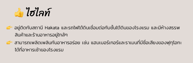 ไฮไลท์ 👉 อยู่ติดกับสถานี Hakata และรถไฟใต้ดินเชื่อมต่อกับชั้นใต้ดินของโรงแรม และมีห้างสรรพสินค้าและร้านอาหารอยู่ใกล้ๆ 👉 สามารถเพลิดเพลินกับอาหารอร่อย เช่น แฮมเบอร์เกอร์และราเมนที่มีชื่อเสียงของฟุกุโอกะได้ที่อาหารเช้าของโรงแรม